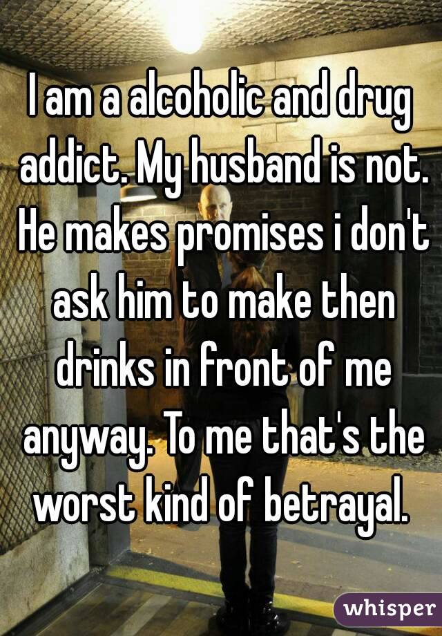 I am a alcoholic and drug addict. My husband is not. He makes promises i don't ask him to make then drinks in front of me anyway. To me that's the worst kind of betrayal. 