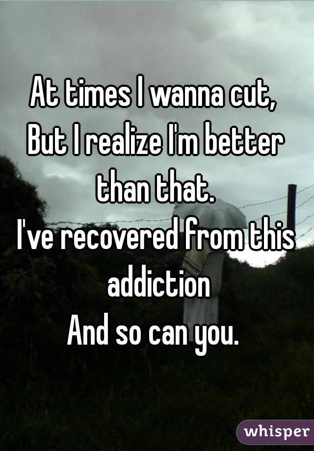 At times I wanna cut, 
But I realize I'm better than that. 
I've recovered from this addiction
And so can you. 