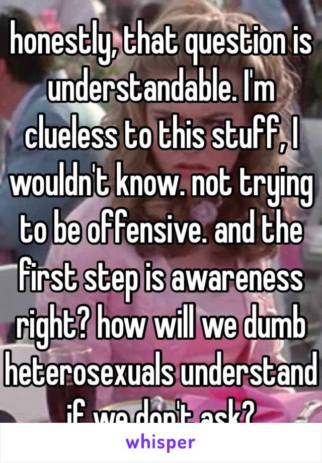 honestly, that question is understandable. I'm clueless to this stuff, I wouldn't know. not trying to be offensive. and the first step is awareness right? how will we dumb heterosexuals understand if we don't ask?