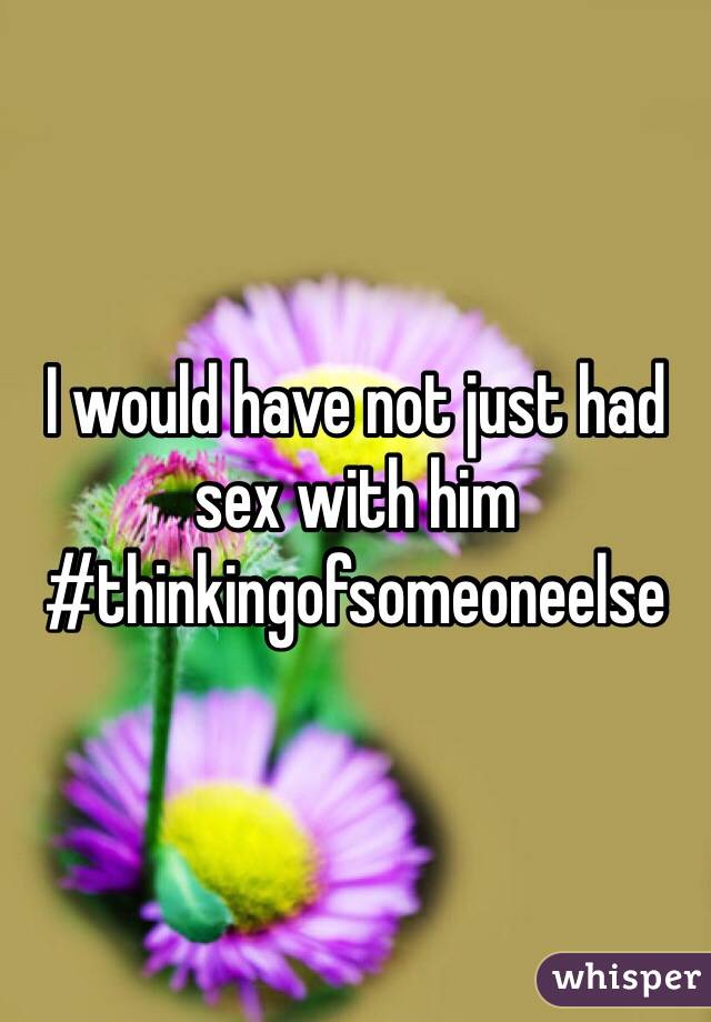 I would have not just had sex with him #thinkingofsomeoneelse