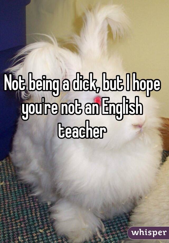 Not being a dick, but I hope you're not an English teacher 