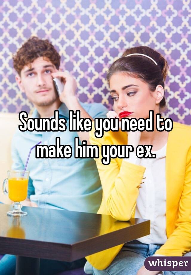 Sounds like you need to make him your ex.