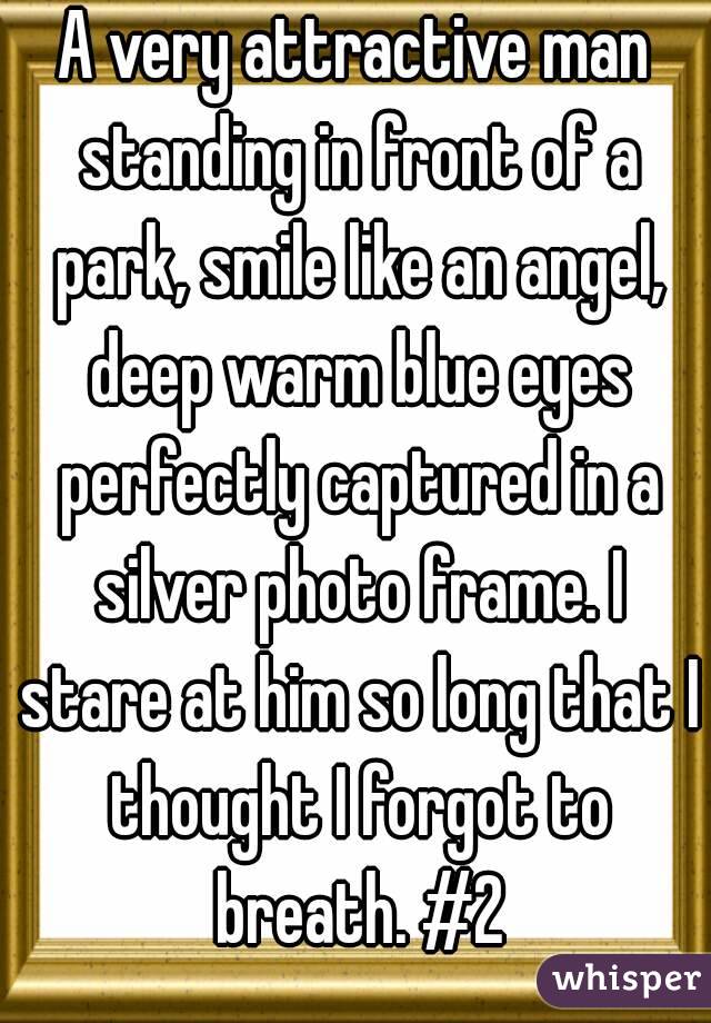 A very attractive man standing in front of a park, smile like an angel, deep warm blue eyes perfectly captured in a silver photo frame. I stare at him so long that I thought I forgot to breath. #2