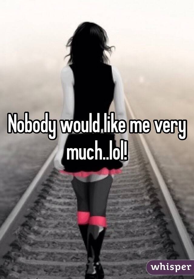 Nobody would like me very much..lol!