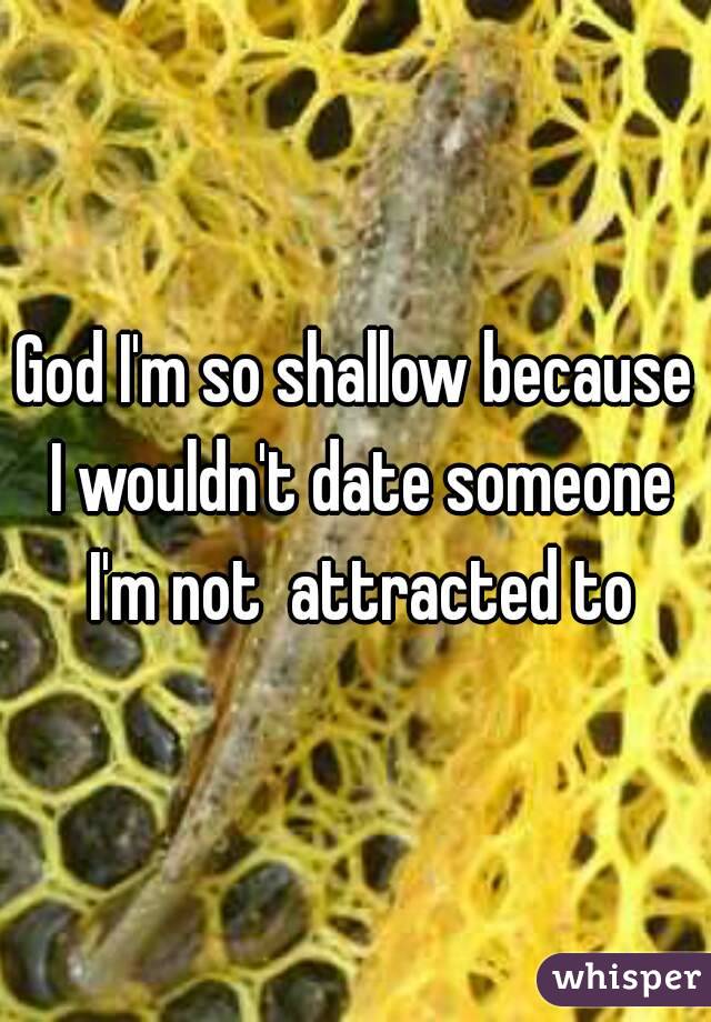 God I'm so shallow because I wouldn't date someone I'm not  attracted to