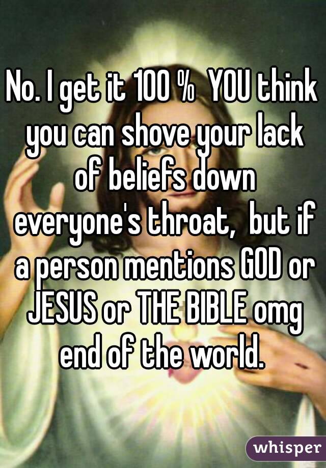 No. I get it 100 %  YOU think you can shove your lack of beliefs down everyone's throat,  but if a person mentions GOD or JESUS or THE BIBLE omg end of the world. 