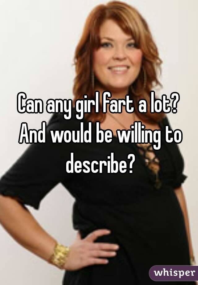 Can any girl fart a lot? And would be willing to describe?