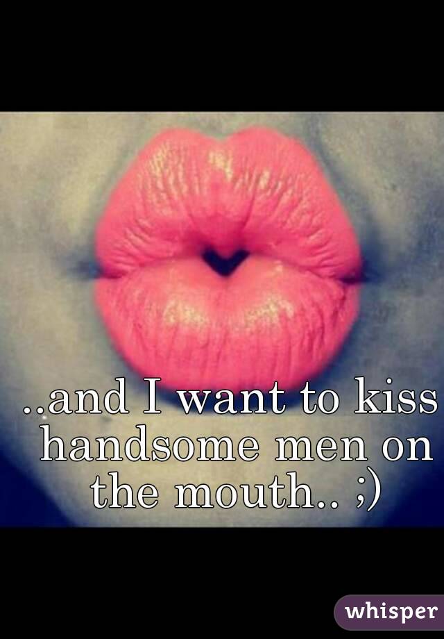 ..and I want to kiss handsome men on the mouth.. ;)