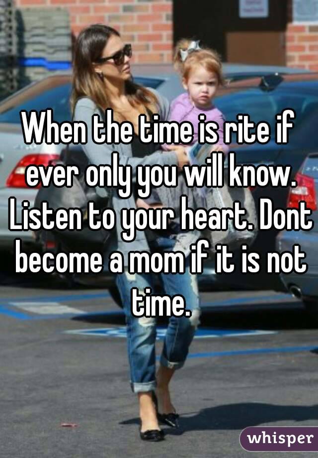 When the time is rite if ever only you will know. Listen to your heart. Dont become a mom if it is not time.