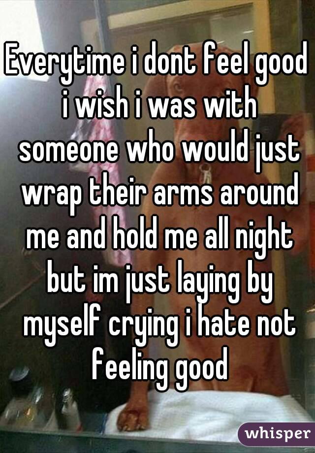 Everytime i dont feel good i wish i was with someone who would just wrap their arms around me and hold me all night but im just laying by myself crying i hate not feeling good