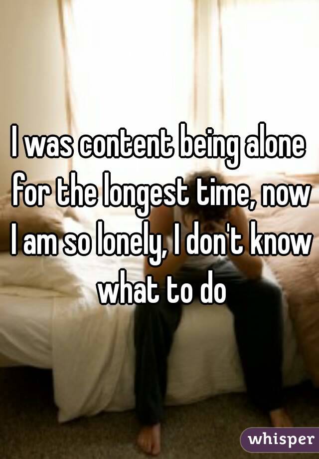 I was content being alone for the longest time, now I am so lonely, I don't know what to do