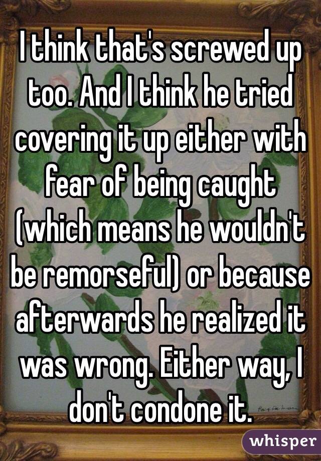 I think that's screwed up too. And I think he tried covering it up either with fear of being caught (which means he wouldn't be remorseful) or because afterwards he realized it was wrong. Either way, I don't condone it. 