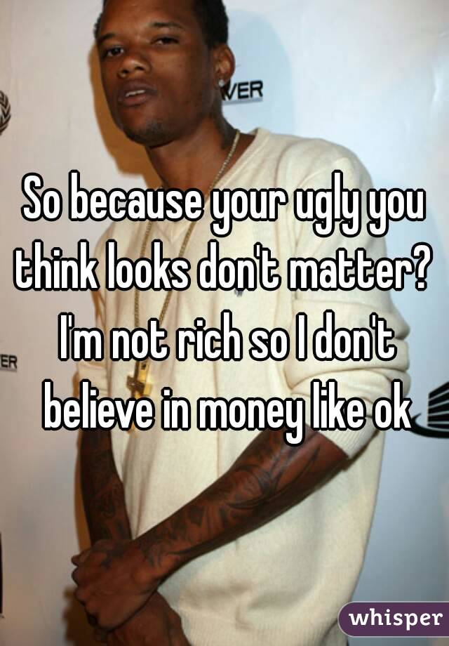 So because your ugly you think looks don't matter?  I'm not rich so I don't believe in money like ok