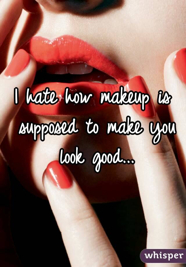 I hate how makeup is supposed to make you look good...