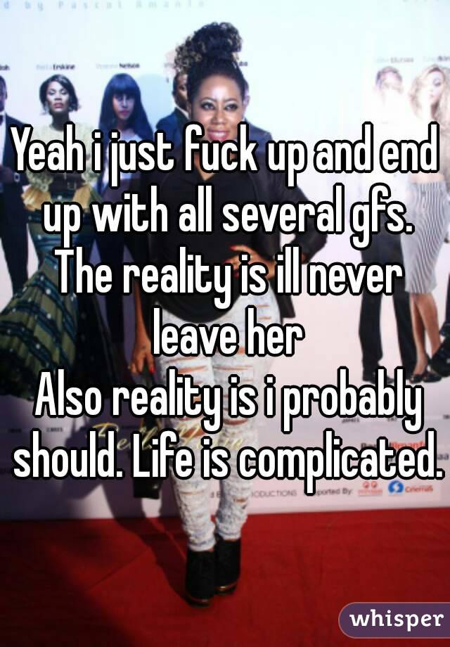 Yeah i just fuck up and end up with all several gfs. The reality is ill never leave her
 Also reality is i probably should. Life is complicated.