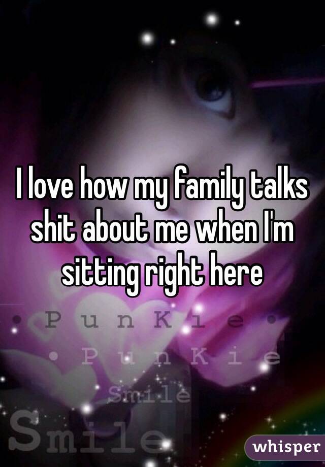 I love how my family talks shit about me when I'm sitting right here 