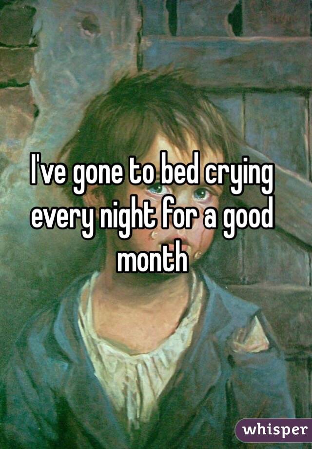 I've gone to bed crying every night for a good month