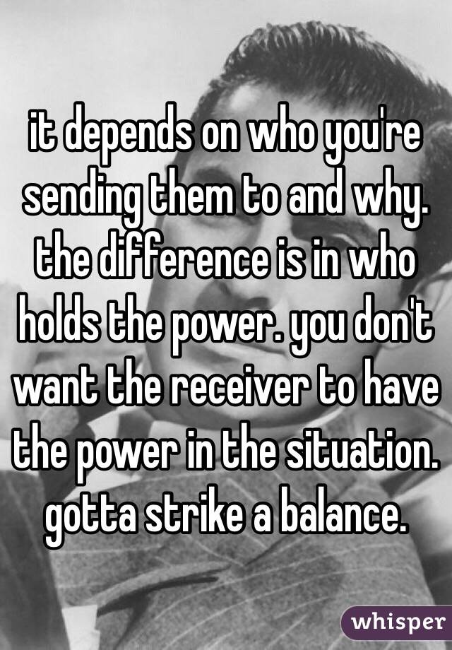 it depends on who you're sending them to and why. the difference is in who holds the power. you don't want the receiver to have the power in the situation. gotta strike a balance.