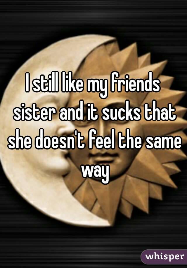 I still like my friends sister and it sucks that she doesn't feel the same way