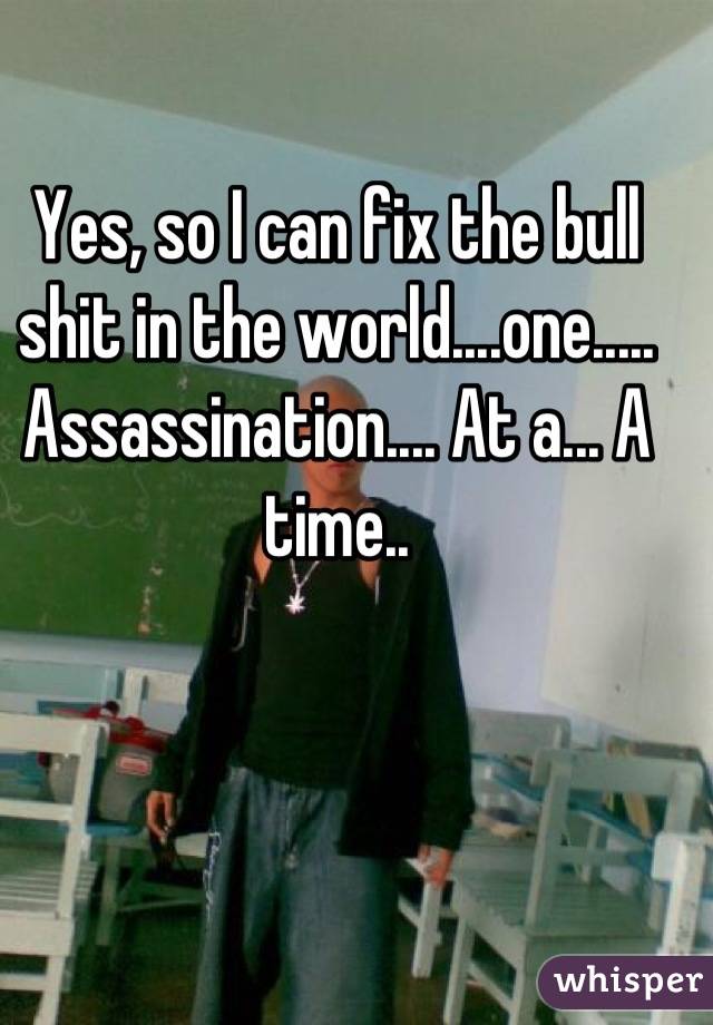 Yes, so I can fix the bull shit in the world....one..... Assassination.... At a... A time..