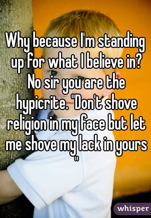 Why because I'm standing up for what I believe in? No sir you are the hypicrite. "Don't shove religion in my face but let me shove my lack in yours "