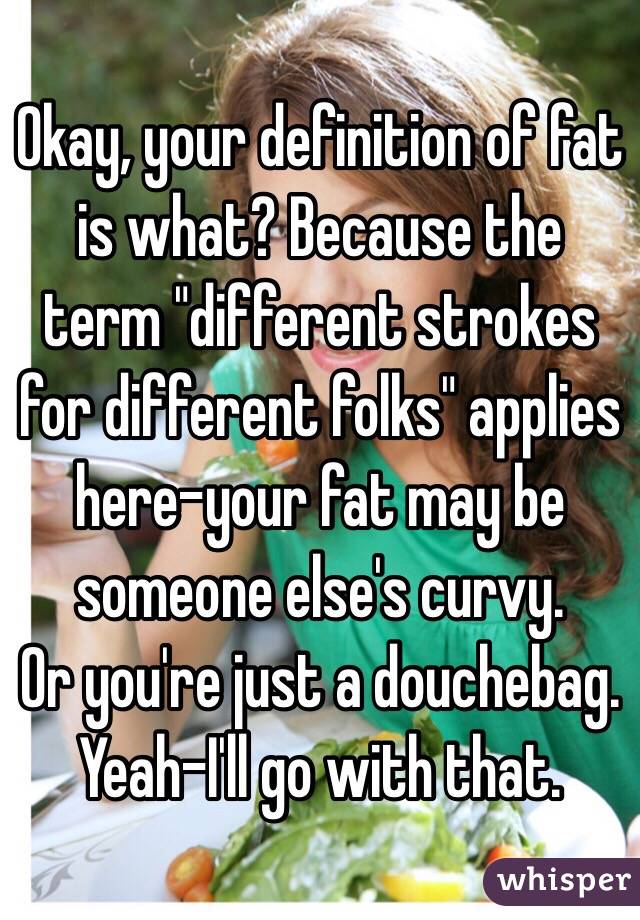 Okay, your definition of fat is what? Because the term "different strokes for different folks" applies here-your fat may be someone else's curvy.
Or you're just a douchebag. Yeah-I'll go with that. 