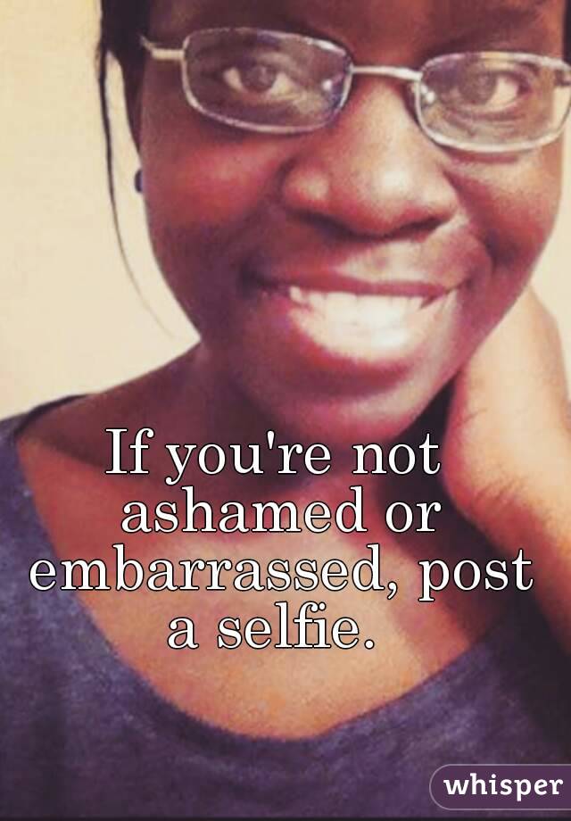 If you're not ashamed or embarrassed, post a selfie. 