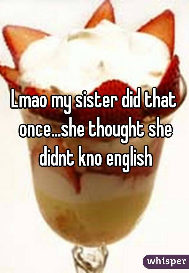Lmao my sister did that once...she thought she didnt kno english