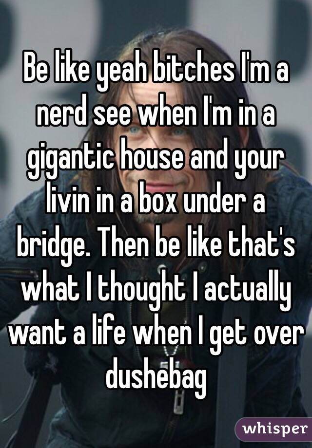 Be like yeah bitches I'm a nerd see when I'm in a gigantic house and your livin in a box under a bridge. Then be like that's what I thought I actually want a life when I get over dushebag 