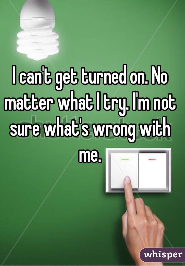 I can't get turned on. No matter what I try. I'm not sure what's wrong with me. 