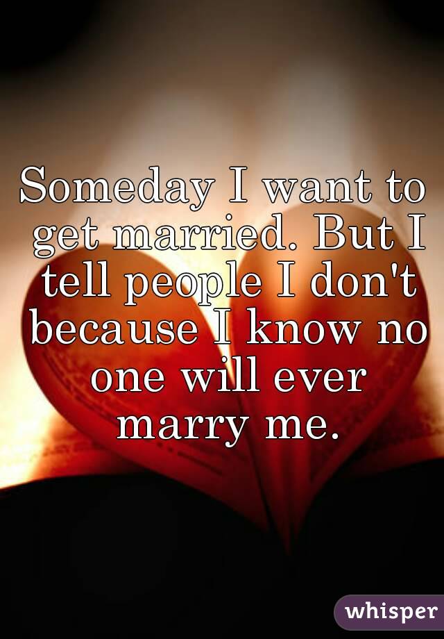 Someday I want to get married. But I tell people I don't because I know no one will ever marry me.