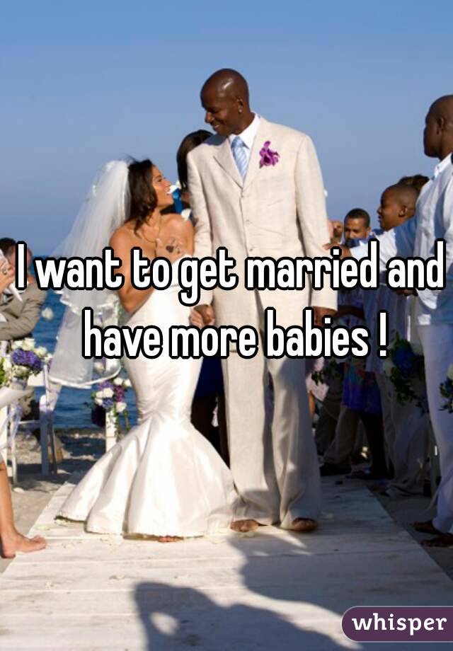 I want to get married and have more babies !