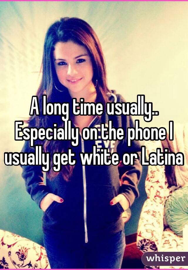 A long time usually.. Especially on the phone I usually get white or Latina 