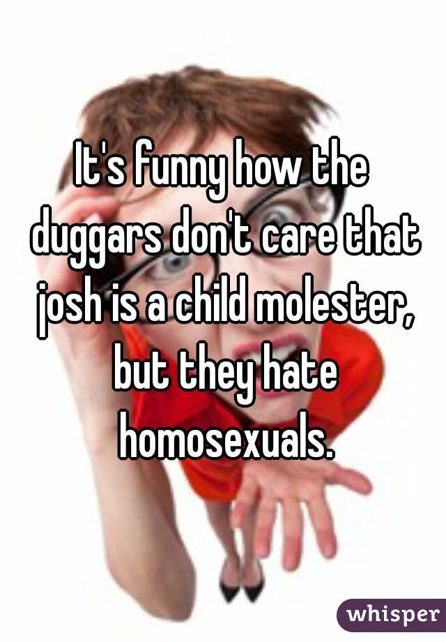 It's funny how the duggars don't care that josh is a child molester, but they hate homosexuals.