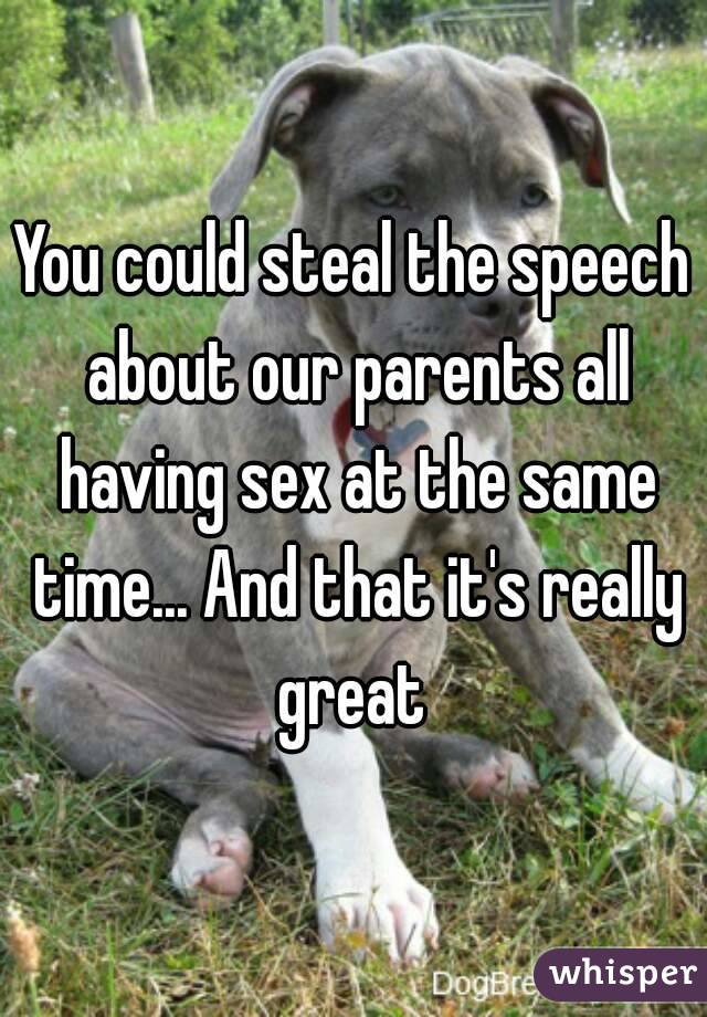 You could steal the speech about our parents all having sex at the same time... And that it's really great 
