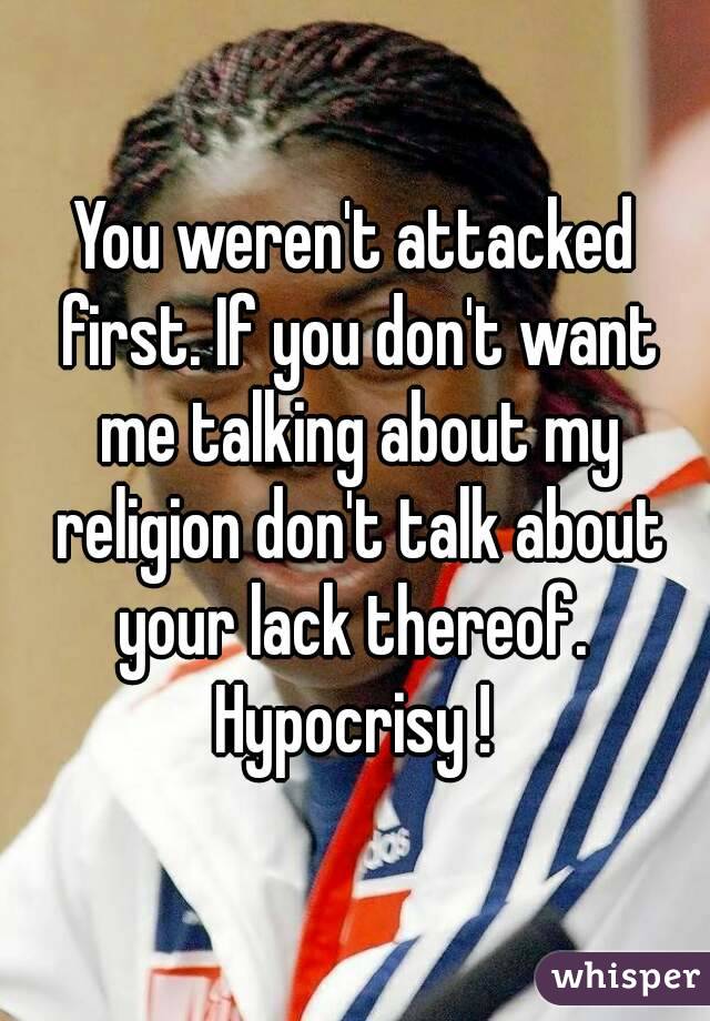 You weren't attacked first. If you don't want me talking about my religion don't talk about your lack thereof.  Hypocrisy ! 