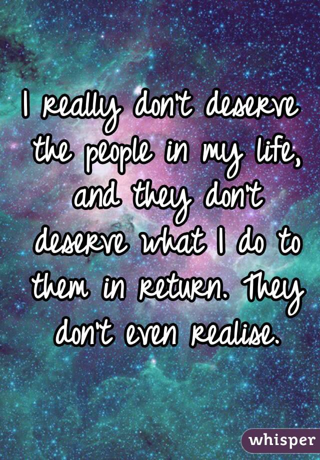 I really don't deserve the people in my life, and they don't deserve what I do to them in return. They don't even realise.