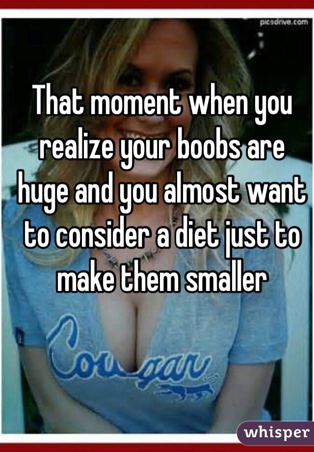 That moment when you realize your boobs are huge and you almost want to consider a diet just to make them smaller 