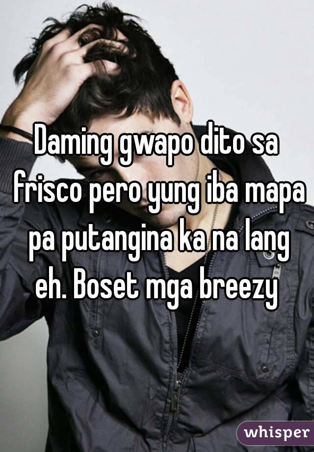 Daming gwapo dito sa frisco pero yung iba mapa pa putangina ka na lang eh. Boset mga breezy 