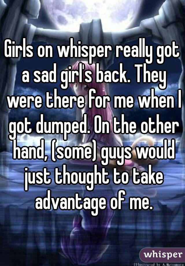 Girls on whisper really got a sad girl's back. They were there for me when I got dumped. On the other hand, (some) guys would just thought to take advantage of me.