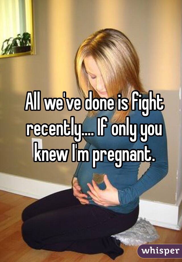 All we've done is fight recently.... If only you knew I'm pregnant. 