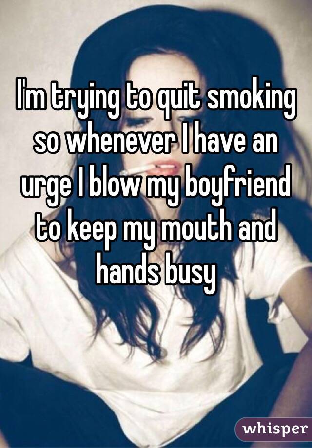 I'm trying to quit smoking so whenever I have an urge I blow my boyfriend to keep my mouth and hands busy 