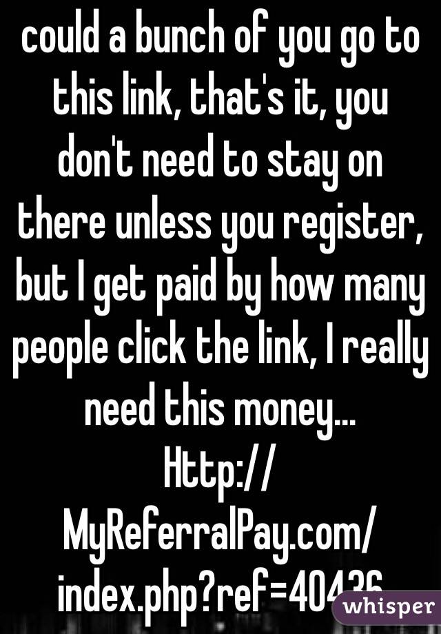 could a bunch of you go to this link, that's it, you don't need to stay on there unless you register, but I get paid by how many people click the link, I really need this money...
Http://MyReferralPay.com/index.php?ref=40436