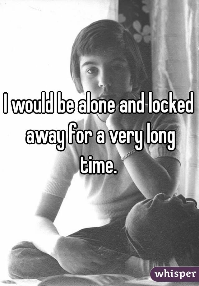 I would be alone and locked away for a very long time. 