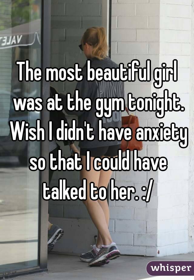 The most beautiful girl was at the gym tonight. Wish I didn't have anxiety so that I could have talked to her. :/