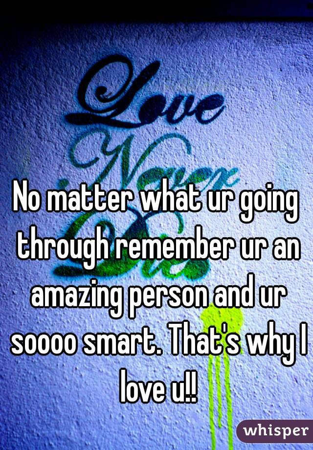 No matter what ur going through remember ur an amazing person and ur soooo smart. That's why I love u!!