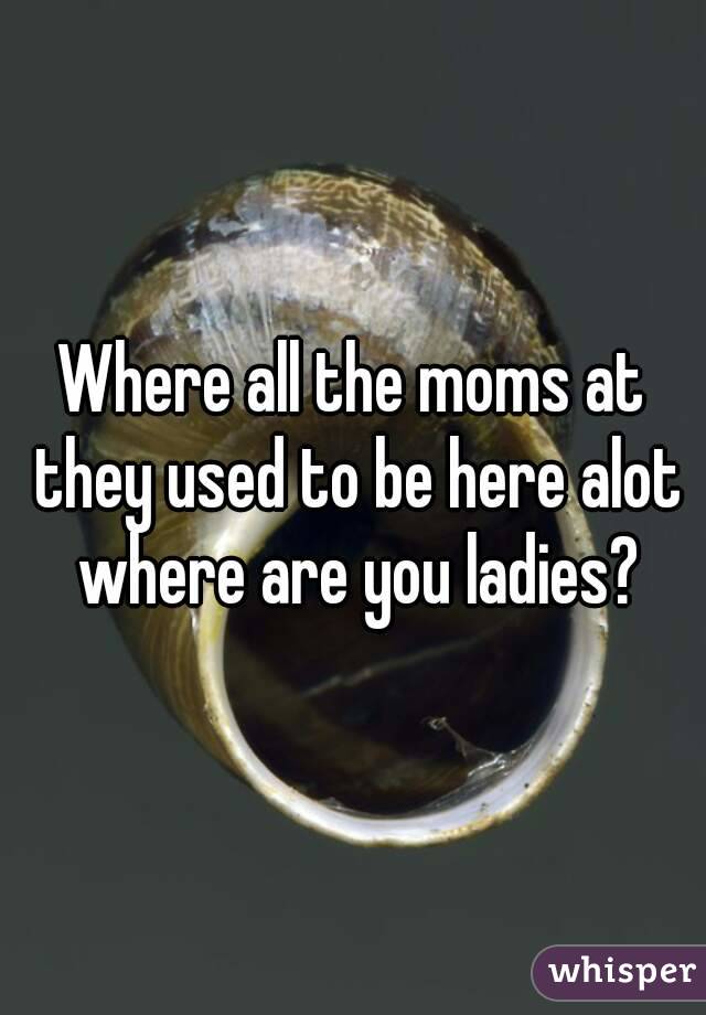 Where all the moms at they used to be here alot where are you ladies?