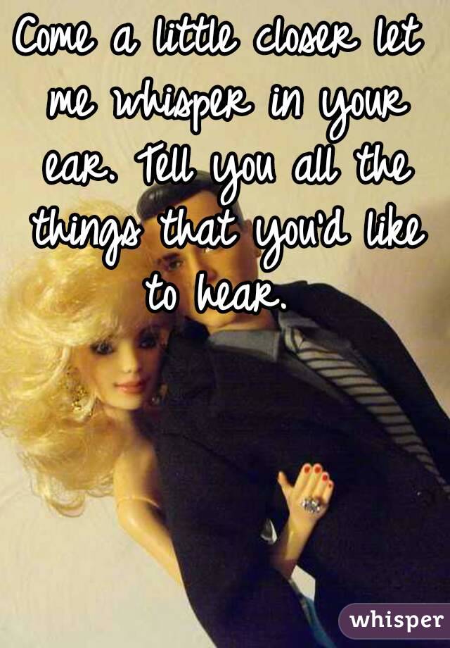 Come a little closer let me whisper in your ear. Tell you all the things that you'd like to hear. 