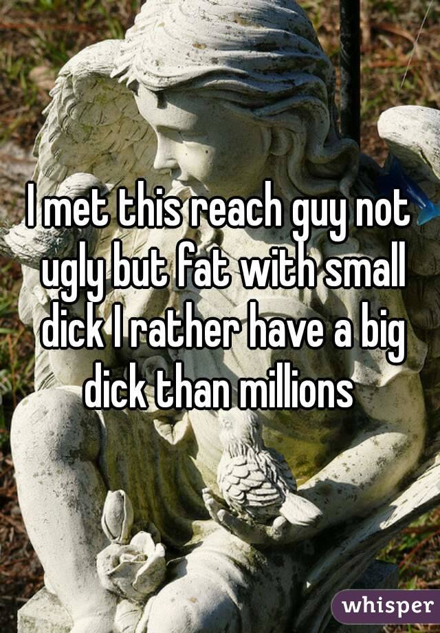 I met this reach guy not ugly but fat with small dick I rather have a big dick than millions 