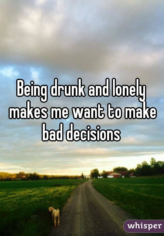 Being drunk and lonely makes me want to make bad decisions 